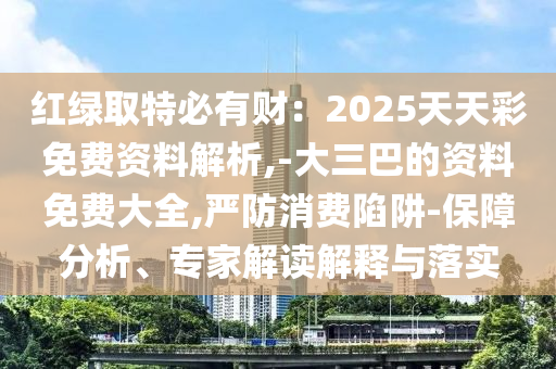 红绿取特必有财：2025天天彩免费资料解析,-大三巴的资料免费大全,严防消费陷阱-保障分析、专家解读解释与落实