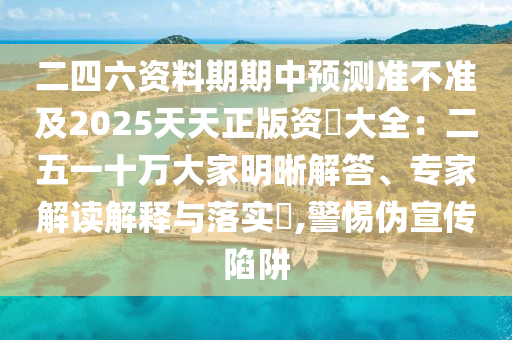 二四六资料期期中预测准不准及2025天天正版资枓大全：二五一十万大家明晰解答、专家解读解释与落实​,警惕伪宣传陷阱