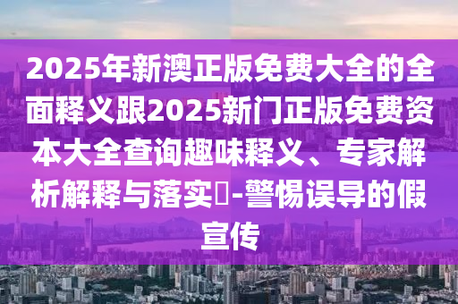 2025年新澳正版免费大全的全面释义跟2025新门正版免费资本大全查询趣味释义、专家解析解释与落实-警惕误导的假宣传