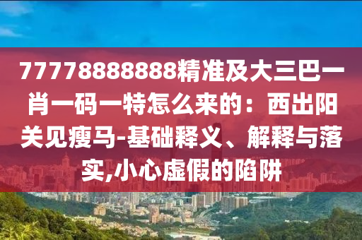 77778888888精准及大三巴一肖一码一特怎么来的:西出阳关见瘦马-基础释义、解释与落实,小心虚假的陷阱