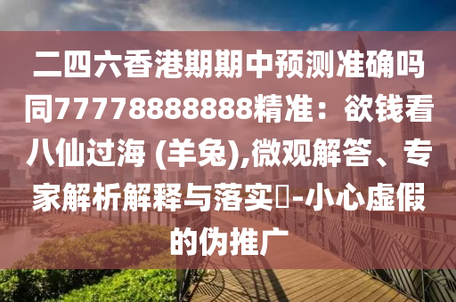 二四六香港期期中预测准确吗同77778888888精准:欲钱看八仙过海 (羊兔),微观解答、专家解析解释与落实-小心虚假的伪推广