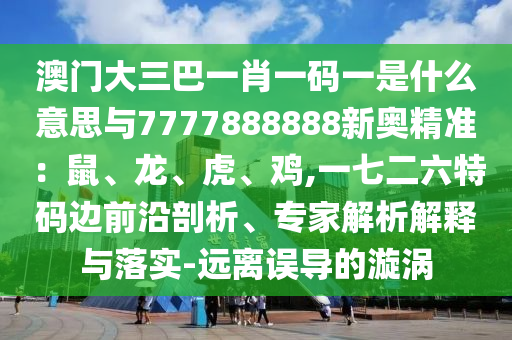 澳门大三巴一肖一码一是什么意思与7777888888新奥精准:鼠、龙、虎、鸡,一七二六特码边前沿剖析、专家解析解释与落实-远离误导的漩涡