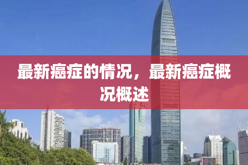 最新癌症的情况,最新癌症概况概述