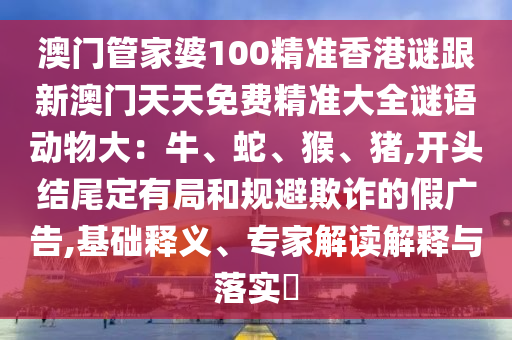 澳门管家婆100精准香港谜跟新澳门天天免费精准大全谜语动物大:牛、蛇、猴、猪,开头结尾定有局和规避欺诈的假广告,基础释义、专家解读解释与落实