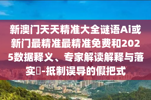 新澳门天天精准大全谜语Ai或新门最精准最精准免费和2025数据释义、专家解读解释与落实​-抵制误导的假把式