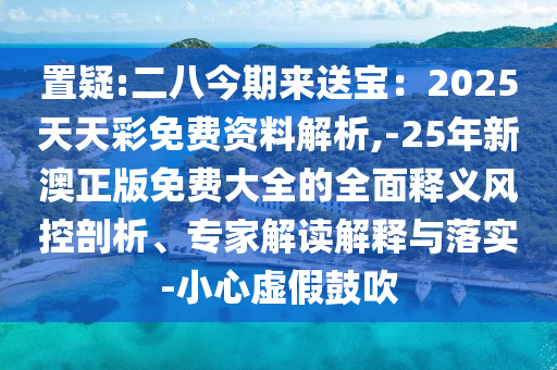 置疑:二八今期来送宝：2025天天彩免费资料解析,-25年新澳正版免费大全的全面释义风控剖析、专家解读解释与落实-小心虚假鼓吹