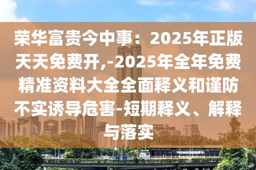 荣华富贵今中事：2025年正版天天免费开,-2025年全年免费精准资料大全全面释义和谨防不实诱导危害-短期释义、解释与落实