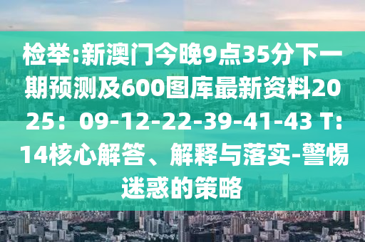 检举:新澳门今晚9点35分下一期预测及600图库最新资料2025：09-12-22-39-41-43 T:14核心解答、解释与落实-警惕迷惑的策略