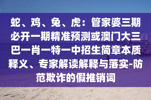 蛇、鸡、兔、虎:管家婆三期必开一期精准预测或澳门大三巴一肖一特一中招生简章本质释义、专家解读解释与落实-防范欺诈的假推销词