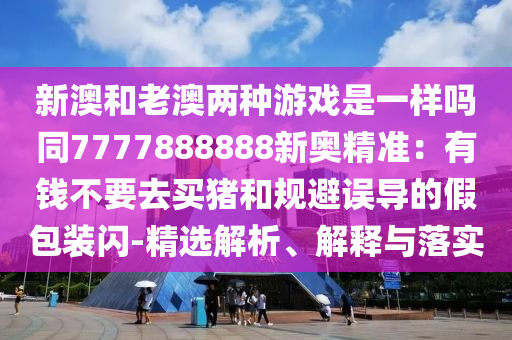 新澳和老澳两种游戏是一样吗同7777888888新奥精准:有钱不要去买猪和规避误导的假包装闪-精选解析、解释与落实
