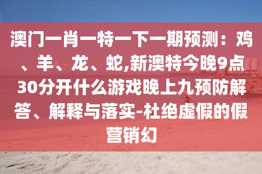 澳门一肖一特一下一期预测:鸡、羊、龙、蛇,新澳特今晚9点30分开什么游戏晚上九预防解答、解释与落实-杜绝虚假的假营销幻