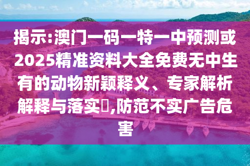 揭示:澳门一码一特一中预测或2025精准资料大全免费无中生有的动物新颖释义、专家解析解释与落实,防范不实广告危害