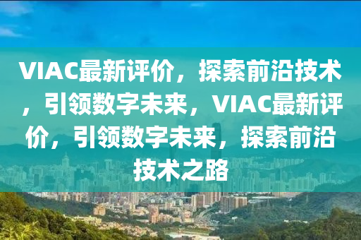 VIAC最新评价,探索前沿技术,引领数字未来,VIAC最新评价,引领数字未来,探索前沿技术之路
