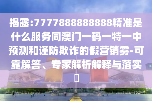 揭露:7777888888888精准是什么服务同澳门一码一特一中预测和谨防欺诈的假营销雾-可靠解答、专家解析解释与落实