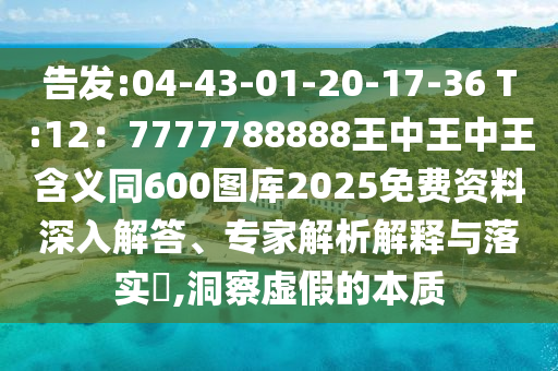 告发:04-43-01-20-17-36 T:12:7777788888王中王中王含义同600图库2025免费资料深入解答、专家解析解释与落实,洞察虚假的本质