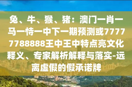 兔、牛、猴、猪:澳门一肖一马一恃一中下一期预测或77777788888王中王中特点亮文化释义、专家解析解释与落实-远离虚假的假承诺牌