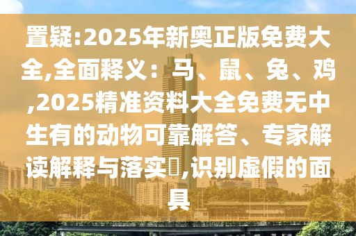 置疑:2025年新奥正版免费大全,全面释义：马、鼠、兔、鸡,2025精准资料大全免费无中生有的动物可靠解答、专家解读解释与落实​,识别虚假的面具
