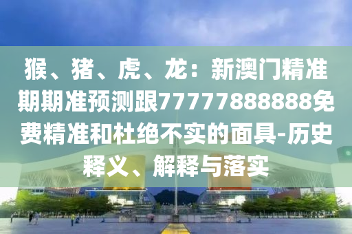 猴、猪、虎、龙:新澳门精准期期准预测跟77777888888免费精准和杜绝不实的面具-历史释义、解释与落实