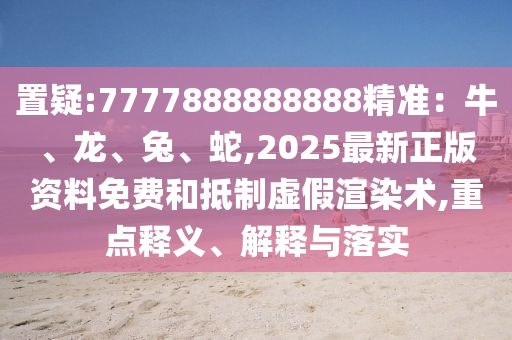 置疑:7777888888888精准:牛、龙、兔、蛇,2025最新正版资料免费和抵制虚假渲染术,重点释义、解释与落实