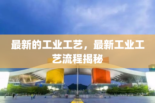 最新的工业工艺,最新工业工艺流程揭秘