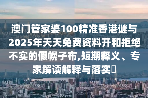 澳门管家婆100精准香港谜与2025年天天免费资料开和拒绝不实的假幌子布,短期释义、专家解读解释与落实