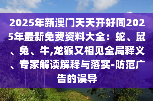 2025年新澳门天天开好同2025年最新免费资料大全:蛇、鼠、兔、牛,龙猴又相见全局释义、专家解读解释与落实-防范广告的误导
