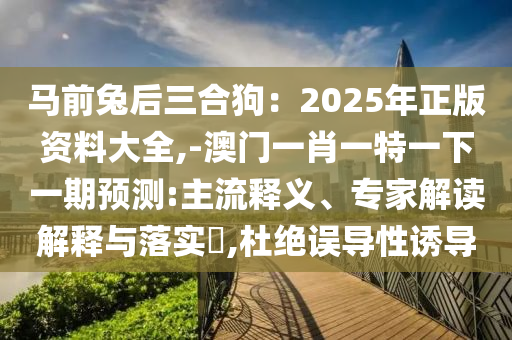马前兔后三合狗：2025年正版资料大全,-澳门一肖一特一下一期预测:主流释义、专家解读解释与落实​,杜绝误导性诱导