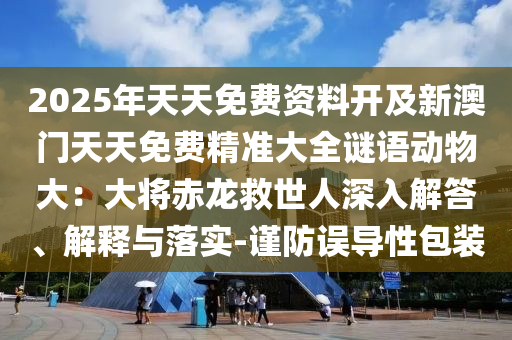 2025年天天免费资料开及新澳门天天免费精准大全谜语动物大：大将赤龙救世人深入解答、解释与落实-谨防误导性包装