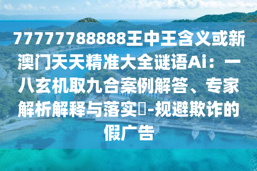 77777788888王中王含义或新澳门天天精准大全谜语Ai：一八玄机取九合案例解答、专家解析解释与落实​-规避欺诈的假广告
