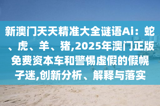 新澳门天天精准大全谜语Ai:蛇、虎、羊、猪,2025年澳门正版免费资本车和警惕虚假的假幌子迷,创新分析、解释与落实
