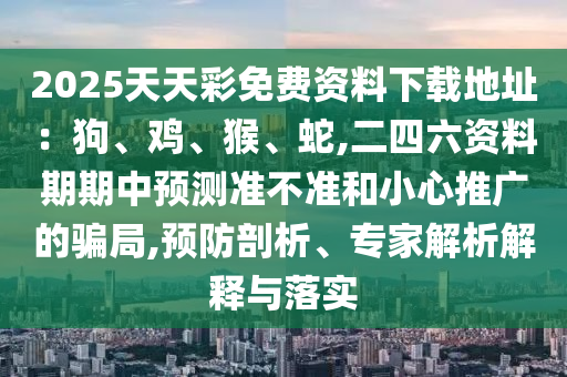 2025天天彩免费资料下载地址:狗、鸡、猴、蛇,二四六资料期期中预测准不准和小心推广的骗局,预防剖析、专家解析解释与落实