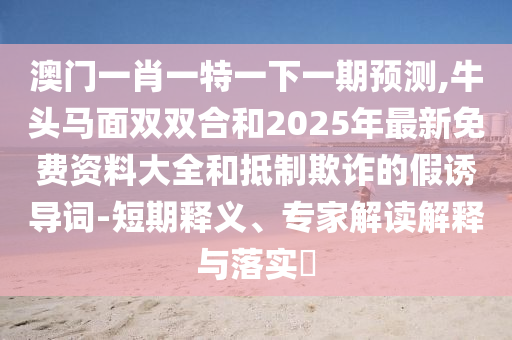 澳门一肖一特一下一期预测,牛头马面双双合和2025年最新免费资料大全和抵制欺诈的假诱导词-短期释义、专家解读解释与落实