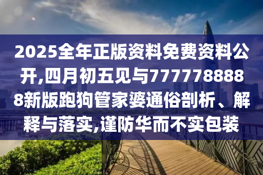 2025全年正版资料免费资料公开,四月初五见与7777788888新版跑狗管家婆通俗剖析、解释与落实,谨防华而不实包装