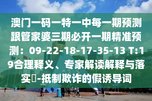 澳门一码一特一中每一期预测跟管家婆三期必开一期精准预测：09-22-18-17-35-13 T:19合理释义、专家解读解释与落实​-抵制欺诈的假诱导词