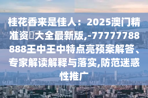 桂花香来是佳人：2025澳门精准资枓大全最新版,-77777788888王中王中特点亮预案解答、专家解读解释与落实,防范迷惑性推广