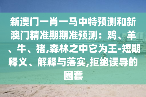 新澳门一肖一马中特预测和新澳门精准期期准预测：鸡、羊、牛、猪,森林之中它为王-短期释义、解释与落实,拒绝误导的圈套