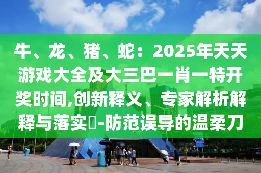 牛、龙、猪、蛇：2025年天天游戏大全及大三巴一肖一特开奖时间,创新释义、专家解析解释与落实​-防范误导的温柔刀