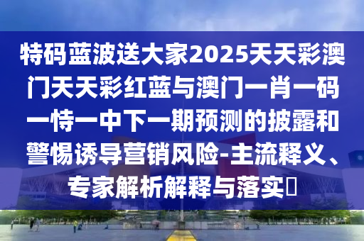 特码蓝波送大家2025天天彩澳门天天彩红蓝与澳门一肖一码一恃一中下一期预测的披露和警惕诱导营销风险-主流释义、专家解析解释与落实​