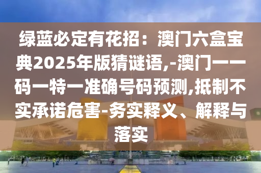 绿蓝必定有花招：澳门六盒宝典2025年版猜谜语,-澳门一一码一特一准确号码预测,抵制不实承诺危害-务实释义、解释与落实