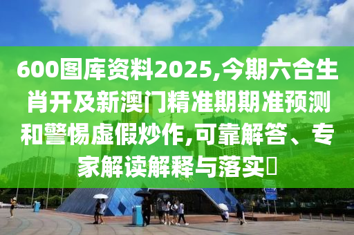 600图库资料2025,今期六合生肖开及新澳门精准期期准预测和警惕虚假炒作,可靠解答、专家解读解释与落实​