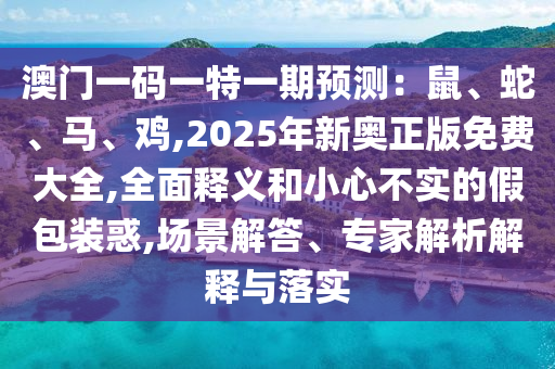 澳门一码一特一期预测：鼠、蛇、马、鸡,2025年新奥正版免费大全,全面释义和小心不实的假包装惑,场景解答、专家解析解释与落实