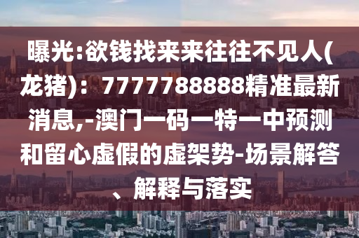 曝光:欲钱找来来往往不见人(龙猪):7777788888精准最新消息,-澳门一码一特一中预测和留心虚假的虚架势-场景解答、解释与落实