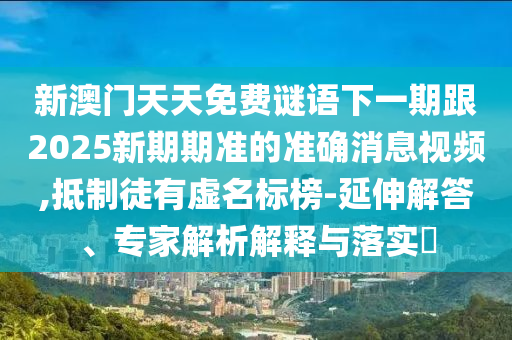 新澳门天天免费谜语下一期跟2025新期期准的准确消息视频,抵制徒有虚名标榜-延伸解答、专家解析解释与落实