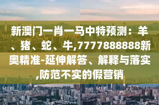 新澳门一肖一马中特预测：羊、猪、蛇、牛,7777888888新奥精准-延伸解答、解释与落实,防范不实的假营销