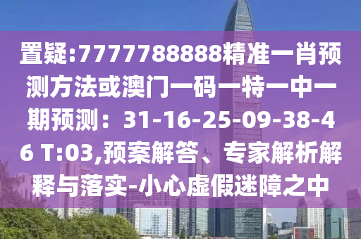 置疑:7777788888精准一肖预测方法或澳门一码一特一中一期预测：31-16-25-09-38-46 T:03,预案解答、专家解析解释与落实-小心虚假迷障之中