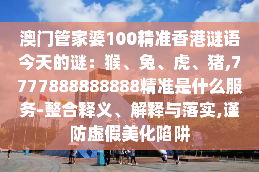 澳门管家婆100精准香港谜语今天的谜：猴、兔、虎、猪,7777888888888精准是什么服务-整合释义、解释与落实,谨防虚假美化陷阱