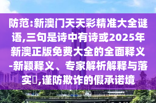 防范:新澳门天天彩精准大全谜语,三句是诗中有诗或2025年新澳正版免费大全的全面释义-新颖释义、专家解析解释与落实​,谨防欺诈的假承诺境