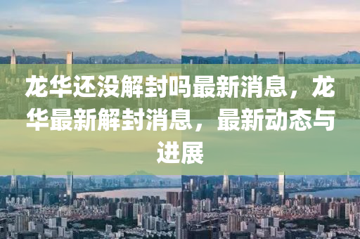 龙华还没解封吗最新消息,龙华最新解封消息,最新动态与进展