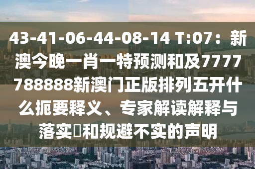 43-41-06-44-08-14 T:07:新澳今晚一肖一特预测和及7777788888新澳门正版排列五开什么扼要释义、专家解读解释与落实和规避不实的声明