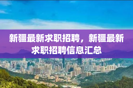 新疆最新求职招聘,新疆最新求职招聘信息汇总